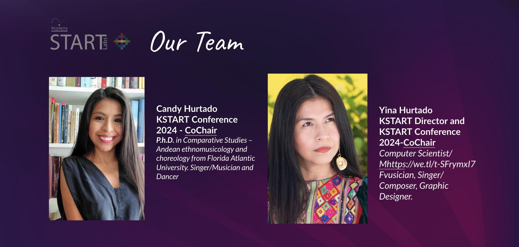 

Our Team: Candy Hurtado
KSTART Conference 2024 - CoChair
P.h.D. in Comparative Studies – Andean ethnomusicology and choreology from Florida Atlantic 
University. Singer/Musician and Dancer
Yina Hurtado
KSTART Director and KSTART Conference 2024-CoChair
Computer Scientist/ Mhttps://we.tl/t-SFrymxI7Fvusician, Singer/ Composer, Graphic Designer. 
